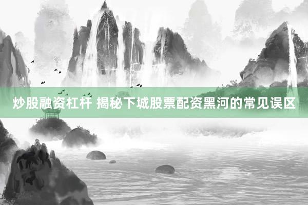 炒股融资杠杆 揭秘下城股票配资黑河的常见误区