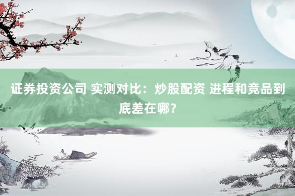 证券投资公司 实测对比：炒股配资 进程和竞品到底差在哪？