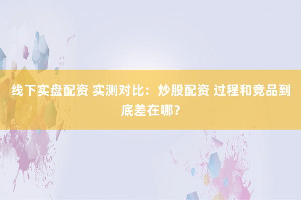 线下实盘配资 实测对比：炒股配资 过程和竞品到底差在哪？