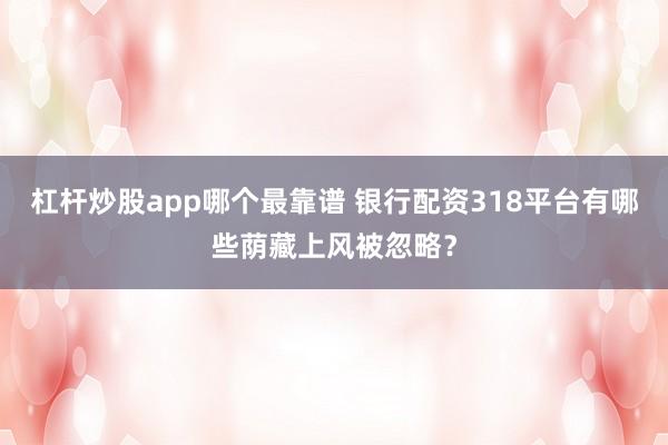 杠杆炒股app哪个最靠谱 银行配资318平台有哪些荫藏上风被忽略？