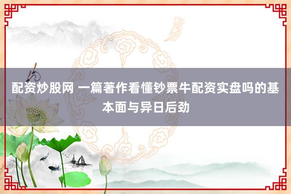 配资炒股网 一篇著作看懂钞票牛配资实盘吗的基本面与异日后劲