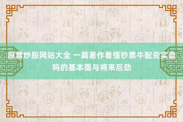 股票炒股网站大全 一篇著作看懂钞票牛配资实盘吗的基本面与将来后劲