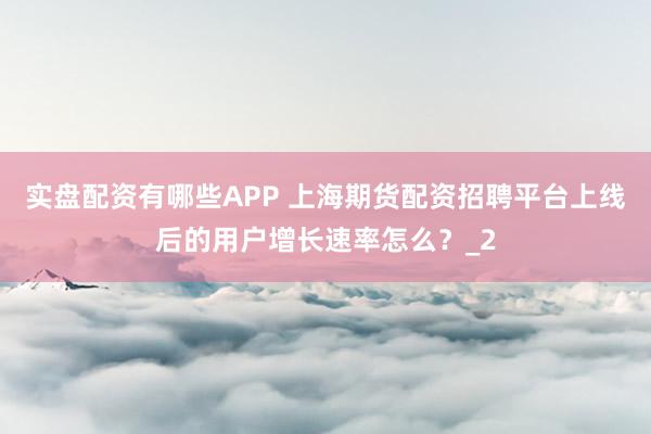 实盘配资有哪些APP 上海期货配资招聘平台上线后的用户增长速率怎么？_2