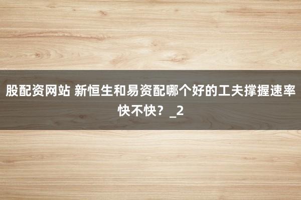 股配资网站 新恒生和易资配哪个好的工夫撑握速率快不快？_2