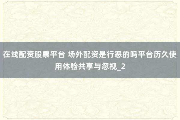 在线配资股票平台 场外配资是行恶的吗平台历久使用体验共享与忽视_2