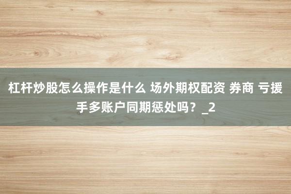 杠杆炒股怎么操作是什么 场外期权配资 券商 亏援手多账户同期惩处吗？_2