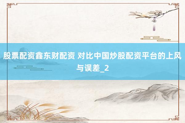 股票配资鑫东财配资 对比中国炒股配资平台的上风与误差_2
