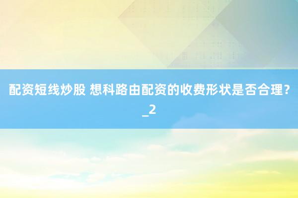 配资短线炒股 想科路由配资的收费形状是否合理？_2