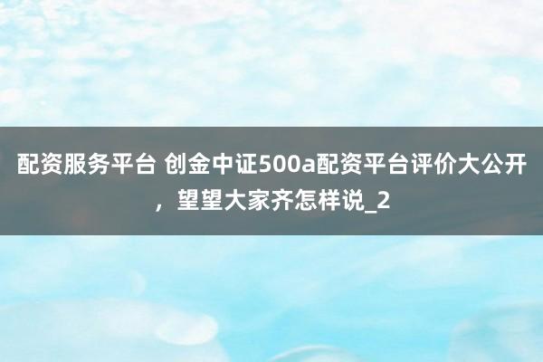配资服务平台 创金中证500a配资平台评价大公开,望望大家齐怎样说_2