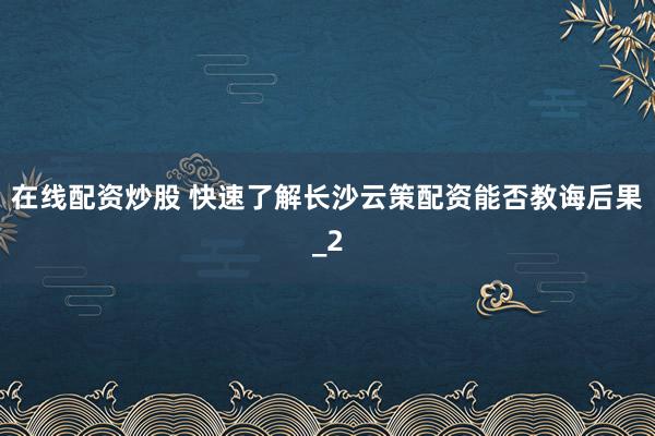 在线配资炒股 快速了解长沙云策配资能否教诲后果_2