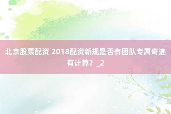 北京股票配资 2018配资新规是否有团队专属奇迹有计算?_2