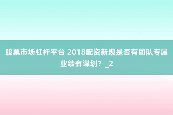股票市场杠杆平台 2018配资新规是否有团队专属业绩有谋划?_2