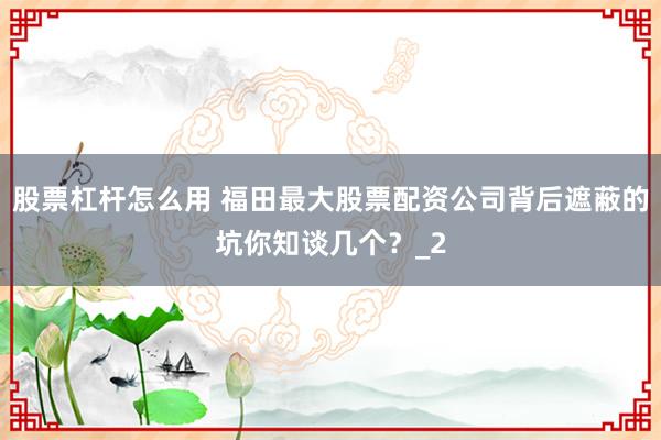 股票杠杆怎么用 福田最大股票配资公司背后遮蔽的坑你知谈几个?_2