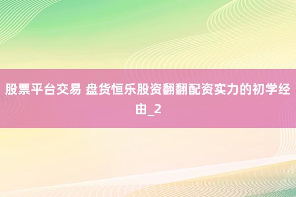 股票平台交易 盘货恒乐股资翻翻配资实力的初学经由_2