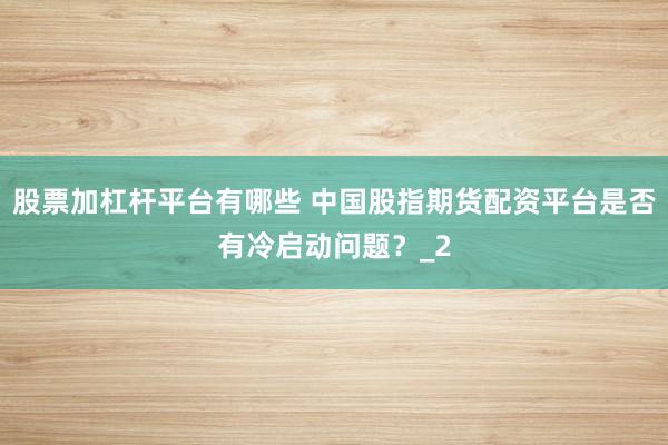 股票加杠杆平台有哪些 中国股指期货配资平台是否有冷启动问题？_2