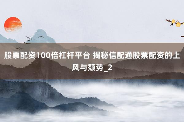 股票配资100倍杠杆平台 揭秘信配通股票配资的上风与颓势_2
