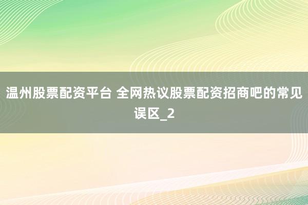 温州股票配资平台 全网热议股票配资招商吧的常见误区_2
