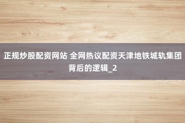 正规炒股配资网站 全网热议配资天津地铁城轨集团背后的逻辑_2