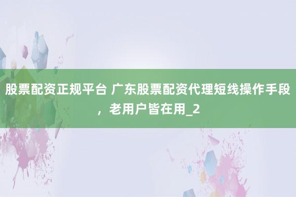 股票配资正规平台 广东股票配资代理短线操作手段，老用户皆在用_2