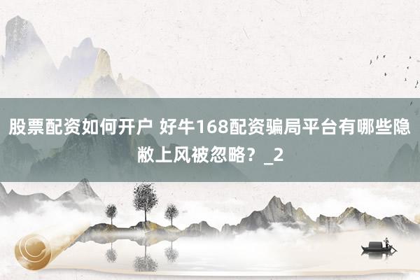 股票配资如何开户 好牛168配资骗局平台有哪些隐敝上风被忽略?_2