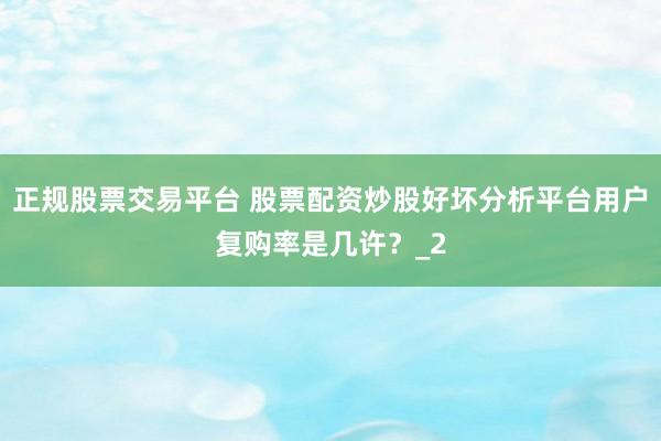 正规股票交易平台 股票配资炒股好坏分析平台用户复购率是几许?_2