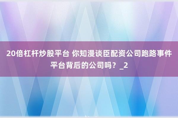 20倍杠杆炒股平台 你知漫谈臣配资公司跑路事件平台背后的公司吗?_2