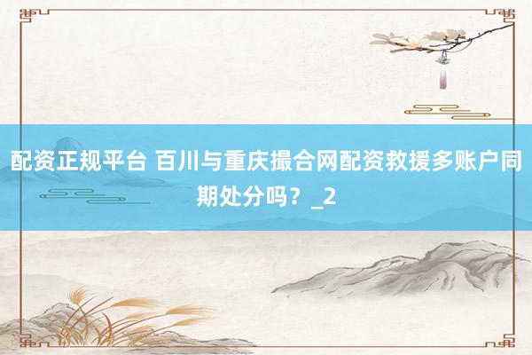 配资正规平台 百川与重庆撮合网配资救援多账户同期处分吗?_2