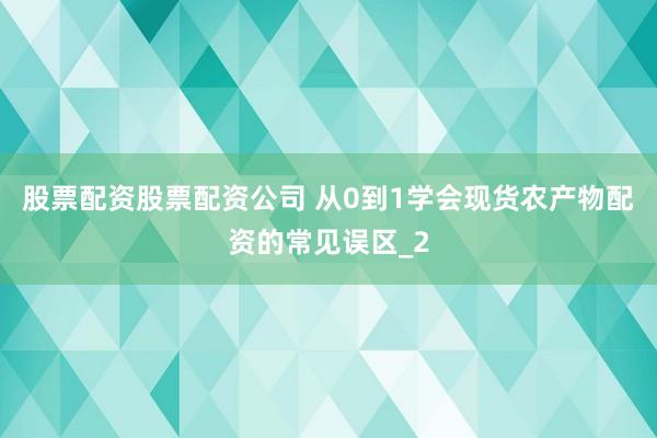 股票配资股票配资公司 从0到1学会现货农产物配资的常见误区_2