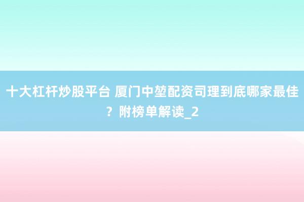十大杠杆炒股平台 厦门中堃配资司理到底哪家最佳？附榜单解读_2