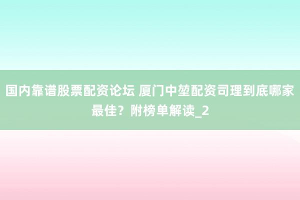 国内靠谱股票配资论坛 厦门中堃配资司理到底哪家最佳?附榜单解读_2