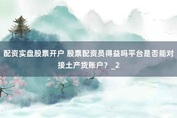 配资实盘股票开户 股票配资员得益吗平台是否能对接土产货账户？_2