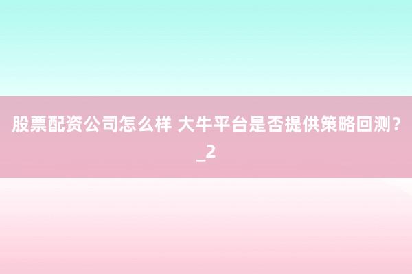 股票配资公司怎么样 大牛平台是否提供策略回测？_2