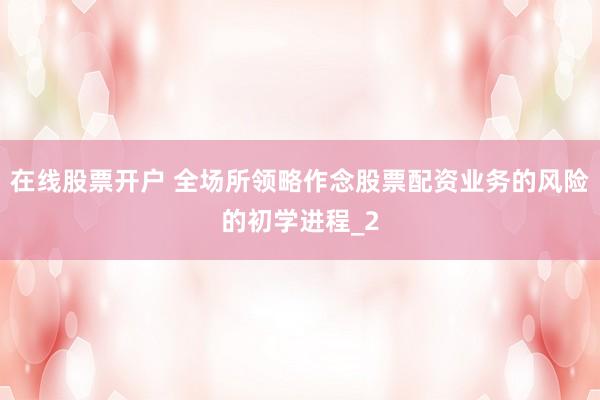 在线股票开户 全场所领略作念股票配资业务的风险的初学进程_2