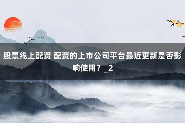 股票线上配资 配资的上市公司平台最近更新是否影响使用?_2