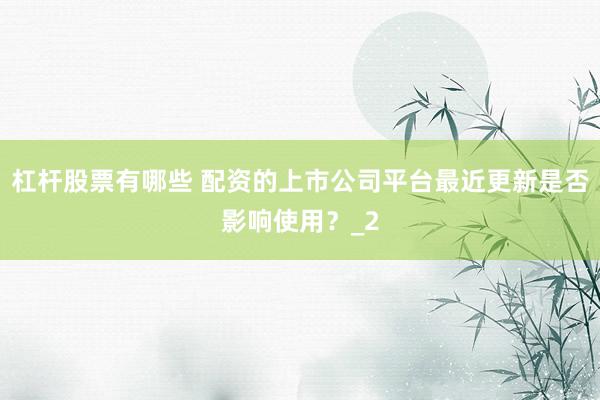 杠杆股票有哪些 配资的上市公司平台最近更新是否影响使用？_2