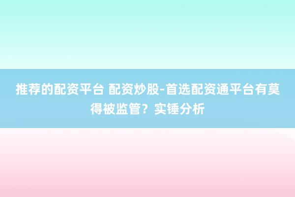 推荐的配资平台 配资炒股-首选配资通平台有莫得被监管？实锤分析