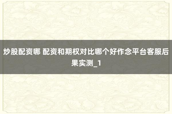 炒股配资哪 配资和期权对比哪个好作念平台客服后果实测_1