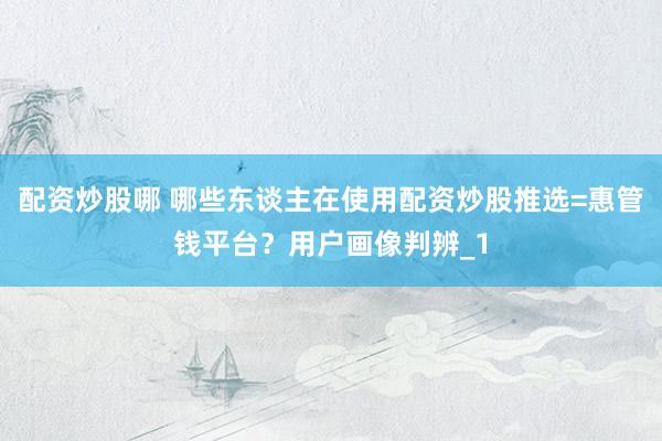 配资炒股哪 哪些东谈主在使用配资炒股推选=惠管钱平台？用户画像判辨_1