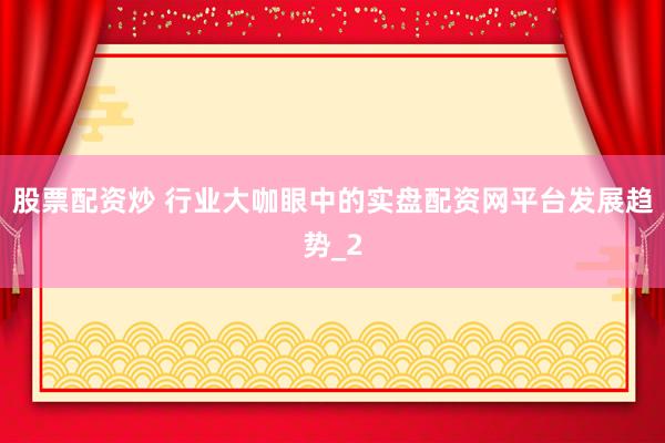 股票配资炒 行业大咖眼中的实盘配资网平台发展趋势_2