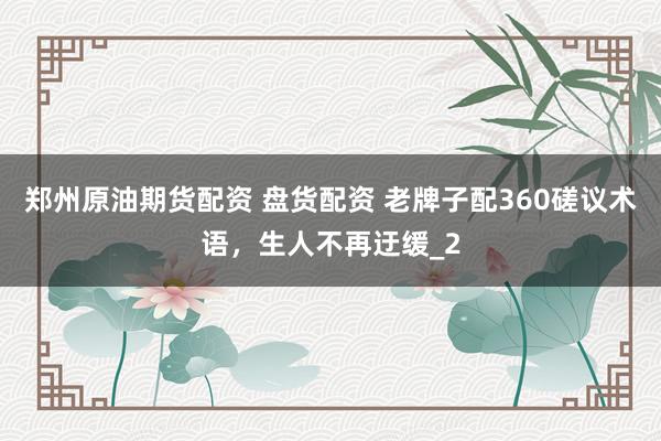 郑州原油期货配资 盘货配资 老牌子配360磋议术语，生人不再迂缓_2