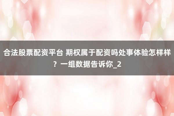 合法股票配资平台 期权属于配资吗处事体验怎样样？一组数据告诉你_2
