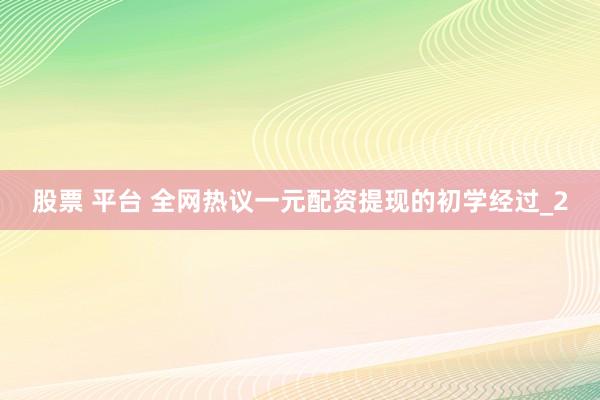股票 平台 全网热议一元配资提现的初学经过_2