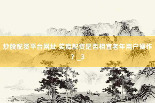 炒股配资平台网址 笑赢配资是否相宜老年用户操作？_3