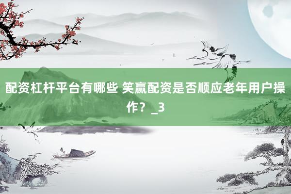 配资杠杆平台有哪些 笑赢配资是否顺应老年用户操作？_3