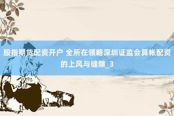股指期货配资开户 全所在领略深圳证监会算帐配资的上风与缝隙_3