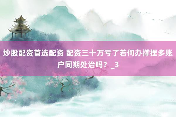 炒股配资首选配资 配资三十万亏了若何办撑捏多账户同期处治吗？_3