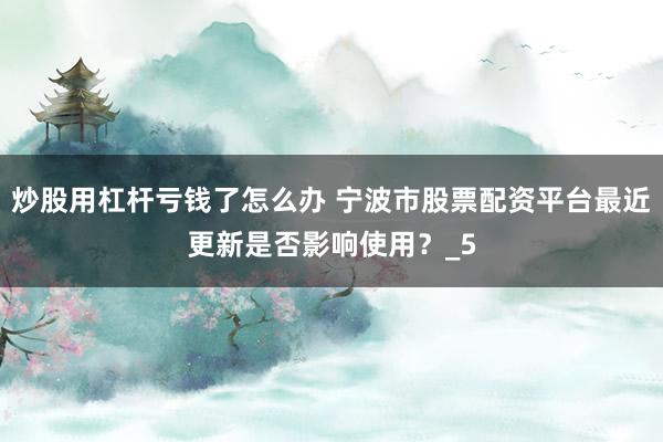 炒股用杠杆亏钱了怎么办 宁波市股票配资平台最近更新是否影响使用？_5