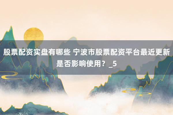 股票配资实盘有哪些 宁波市股票配资平台最近更新是否影响使用？_5
