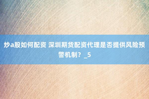 炒a股如何配资 深圳期货配资代理是否提供风险预警机制？_5