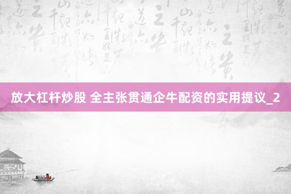 放大杠杆炒股 全主张贯通企牛配资的实用提议_2